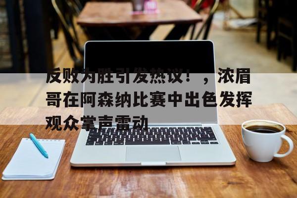 九游体育-关于反败为胜引发热议！，浓眉哥在阿森纳比赛中出色发挥观众掌声雷动的信息-九游体育
